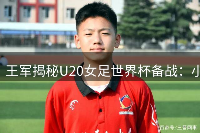 王军揭秘U20女足世界杯备战：小组出线是首要目标