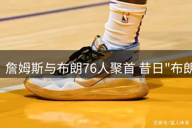 詹姆斯与布朗76人聚首 昔日"布朗尼争议"成更衣室隐忧
